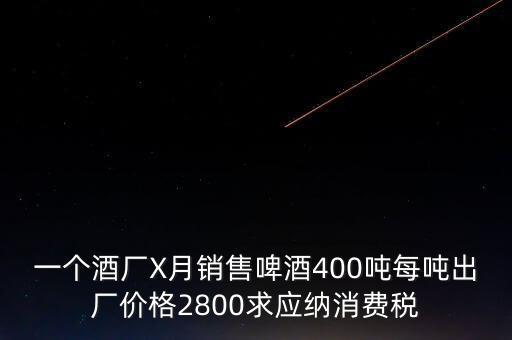 一個酒廠X月銷售啤酒400噸每噸出廠價格2800求應(yīng)納消費(fèi)稅