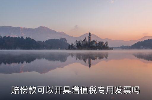 收客戶賠償金如何開票，賠償款可以開具增值稅專用發(fā)票嗎