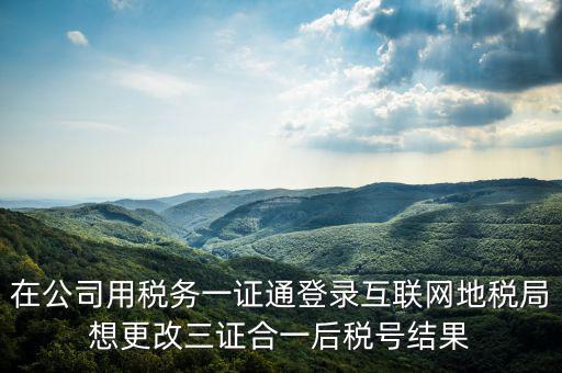 如何修改一證通稅號，在公司用稅務一證通登錄互聯(lián)網(wǎng)地稅局想更改三證合一后稅號結果
