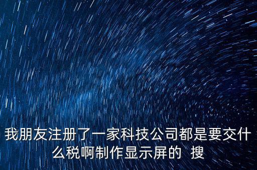 科技公司如何申報(bào)稅種，我朋友注冊(cè)了一家科技公司都是要交什么稅啊制作顯示屏的  搜