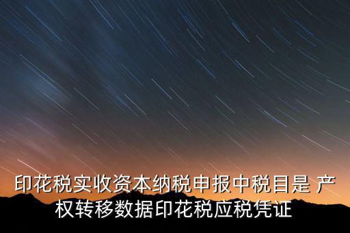 印花稅應征憑證名稱如何區(qū)分，印花稅實收資本納稅申報中稅目是 產(chǎn)權轉移數(shù)據(jù)印花稅應稅憑證