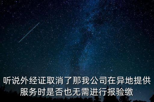 聽說外經(jīng)證取消了那我公司在異地提供服務(wù)時是否也無需進行報驗繳