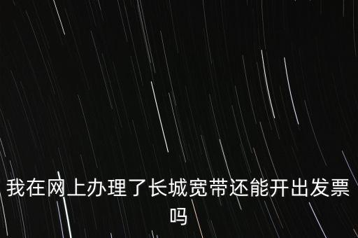 辦理寬帶業(yè)務(wù)如何開(kāi)票，我在網(wǎng)上辦理了長(zhǎng)城寬帶還能開(kāi)出發(fā)票嗎