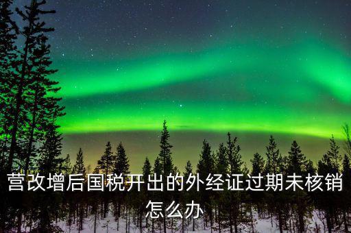 營(yíng)改增后國(guó)稅開出的外經(jīng)證過期未核銷怎么辦