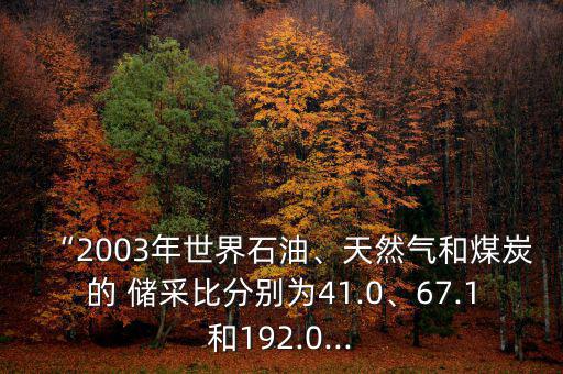 “2003年世界石油、天然氣和煤炭的 儲采比分別為41.0、67.1和192.0...