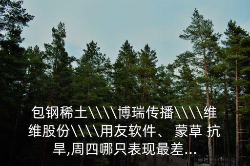 包鋼稀土\\\\博瑞傳播\\\\維維股份\\\\用友軟件、 蒙草 抗旱,周四哪只表現(xiàn)最差...
