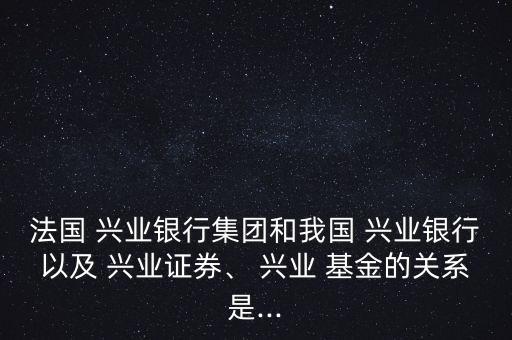 法國 興業(yè)銀行集團和我國 興業(yè)銀行以及 興業(yè)證券、 興業(yè) 基金的關系是...