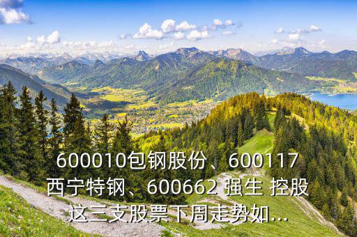 600010包鋼股份、600117西寧特鋼、600662 強(qiáng)生 控股這三支股票下周走勢(shì)如...