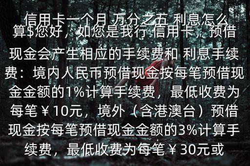  信用卡一個月 萬分之五 利息怎么算$您好，如您是我行 信用卡，預借現(xiàn)金會產(chǎn)生相應的手續(xù)費和 利息手續(xù)費：境內(nèi)人民幣預借現(xiàn)金按每筆預借現(xiàn)金金額的1%計算手續(xù)費，最低收費為每筆￥10元，境外（含港澳臺）預借現(xiàn)金按每筆預借現(xiàn)金金額的3%計算手續(xù)費，最低收費為每筆￥30元或