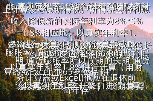  通貨膨脹率如何計(jì)算$1.長(zhǎng)期真實(shí)年利率=無違約長(zhǎng)期債券利率預(yù)期的長(zhǎng)期 通貨膨脹率所以預(yù)期的長(zhǎng)期 通貨膨脹率=無違約長(zhǎng)期債券利率長(zhǎng)期真實(shí)年利率=8%3%=5%2.他沒有考慮 通貨膨脹率，如果考慮了的話，應(yīng)該以真實(shí)年利率（3%）進(jìn)行計(jì)算3.以真實(shí)年利率3%進(jìn)行計(jì)算（用財(cái)務(wù)計(jì)算器或Excel)他65歲應(yīng)存$416,569以真實(shí)年利率3%進(jìn)行計(jì)算（用財(cái)務(wù)計(jì)算器或Excel)他應(yīng)在退休前每年存$15,5034.以上計(jì)算沒考慮所得稅，所得稅會(huì)將利息收入降低新的實(shí)際年利率為8%*5%=1.8%相應(yīng)地，以真實(shí)年利率1.8%進(jìn)行計(jì)算（用財(cái)務(wù)計(jì)算器或Excel)他65歲應(yīng)存$466,801以真實(shí)年利率1.8%進(jìn)行計(jì)算（用財(cái)務(wù)計(jì)算器或Excel)他應(yīng)在退休前每年存