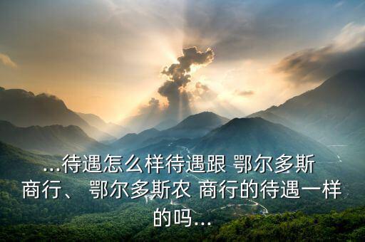 ...待遇怎么樣待遇跟 鄂爾多斯 商行、 鄂爾多斯農(nóng) 商行的待遇一樣的嗎...