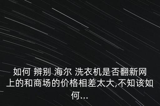 海爾洗衣機怎么辨別真假,如何在網購平價機上辨別真假?