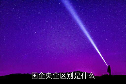 國(guó)企央企有什么區(qū)別，國(guó)企和央企的區(qū)別