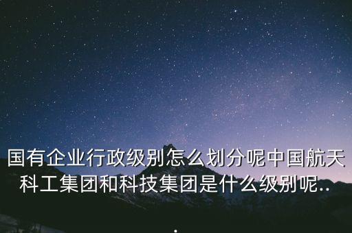 國有企業(yè)行政級別怎么劃分呢中國航天科工集團(tuán)和科技集團(tuán)是什么級別呢...