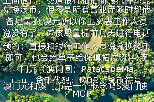 澳門元和澳門幣是一個概念嗎$澳門使用的是澳幣，也叫澳門元;中國銀行、工商銀行、交通銀行和招商銀行等都能兌換澳幣，但不是所有營業(yè)廳隨時都儲備足量的 澳元所以你上次去工作人員說沒有了，應(yīng)該盡量提前幾天進(jìn)行電話預(yù)約；直接和銀行工作人員說兌換澳幣即可，他會給單子給你填拓展資料:澳門元（澳門圓；PatacadeMacau；貨幣代碼：MOP；貨幣符號：MOP