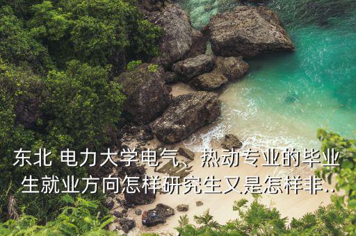 東北 電力大學(xué)電氣、熱動(dòng)專業(yè)的畢業(yè)生就業(yè)方向怎樣研究生又是怎樣非...