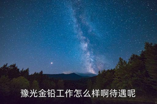 豫光金鉛是做什么的，豫光金鉛工作怎么樣啊待遇呢