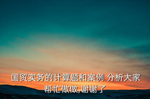  國貿實務的計算題和案例 分析大家?guī)兔ψ鲎?謝謝了