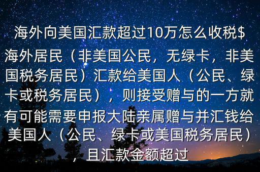 海外向美國匯款超過10萬怎么收稅$海外居民（非美國公民，無綠卡，非美國稅務(wù)居民）匯款給美國人（公民、綠卡或稅務(wù)居民），則接受贈與的一方就有可能需要申報(bào)大陸親屬贈與并匯錢給美國人（公民、綠卡或美國稅務(wù)居民），且匯款金額超過