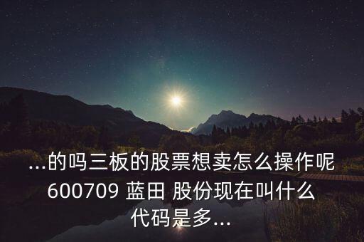 ...的嗎三板的股票想賣(mài)怎么操作呢600709 藍(lán)田 股份現(xiàn)在叫什么代碼是多...
