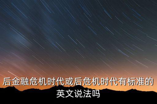 后危機(jī)時(shí)代是什么時(shí)候，后金融危機(jī)時(shí)代或后危機(jī)時(shí)代有標(biāo)準(zhǔn)的英文說(shuō)法嗎