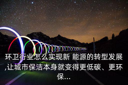 環(huán)衛(wèi)行業(yè)怎么實現(xiàn)新 能源的轉型發(fā)展,讓城市保潔本身就變得更低碳、更環(huán)保...