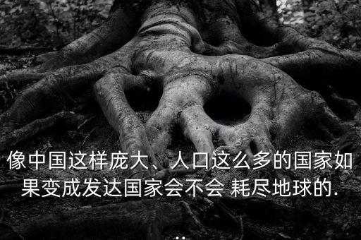 像中國這樣龐大、人口這么多的國家如果變成發(fā)達(dá)國家會(huì)不會(huì) 耗盡地球的...