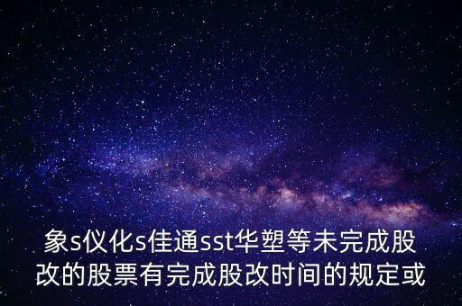 s佳通什么時(shí)候股改，象s儀化s佳通sst華塑等未完成股改的股票有完成股改時(shí)間的規(guī)定或