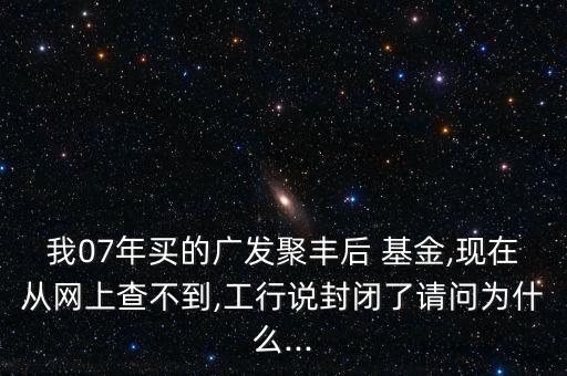 我07年買(mǎi)的廣發(fā)聚豐后 基金,現(xiàn)在從網(wǎng)上查不到,工行說(shuō)封閉了請(qǐng)問(wèn)為什么...