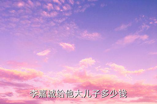 李嘉誠財(cái)產(chǎn)為什么給兒子，李嘉誠給他大兒子多少錢