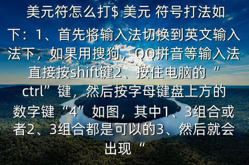  美元符怎么打$ 美元 符號打法如下：1、首先將輸入法切換到英文輸入法下，如果用搜狗，QQ拼音等輸入法直接按shift鍵2、按住電腦的“ctrl”鍵，然后按字母鍵盤上方的數字鍵“4”如圖，其中1、3組合或者2、3組合都是可以的3、然后就會出現“