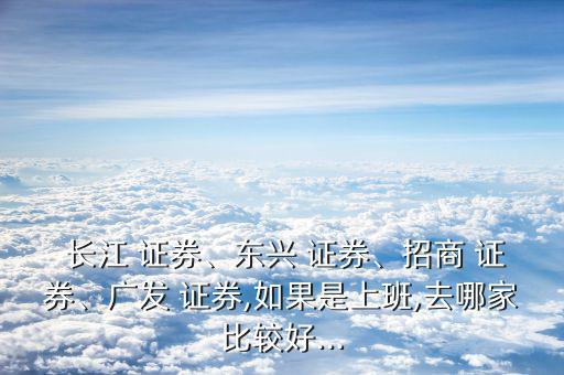  長江 證券、東興 證券、招商 證券、廣發(fā) 證券,如果是上班,去哪家比較好...