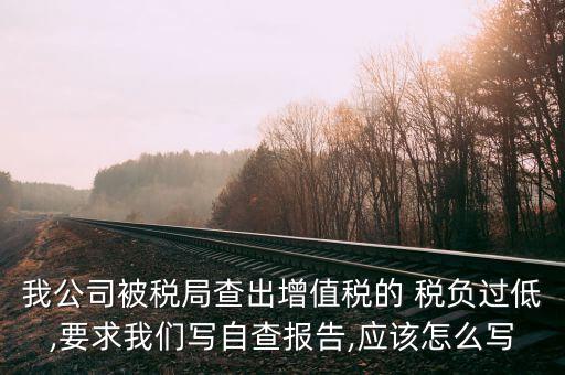 我公司被稅局查出增值稅的 稅負(fù)過(guò)低,要求我們寫自查報(bào)告,應(yīng)該怎么寫