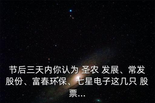 節(jié)后三天內(nèi)你認(rèn)為 圣農(nóng) 發(fā)展、常發(fā)股份、富春環(huán)保、七星電子這幾只 股票...