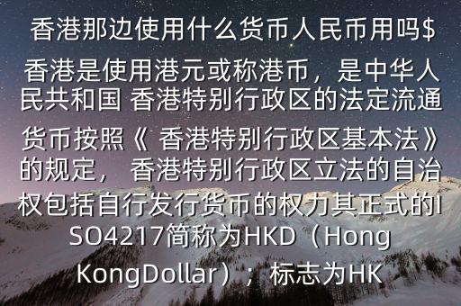  香港那邊使用什么貨幣人民幣用嗎$ 香港是使用港元或稱港幣，是中華人民共和國 香港特別行政區(qū)的法定流通貨幣按照《 香港特別行政區(qū)基本法》的規(guī)定， 香港特別行政區(qū)立法的自治權(quán)包括自行發(fā)行貨幣的權(quán)力其正式的ISO4217簡稱為HKD（HongKongDollar）；標(biāo)志為HK