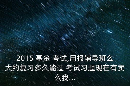 2015 基金 考試,用報(bào)輔導(dǎo)班么大約復(fù)習(xí)多久能過(guò) 考試習(xí)題現(xiàn)在有賣么我...