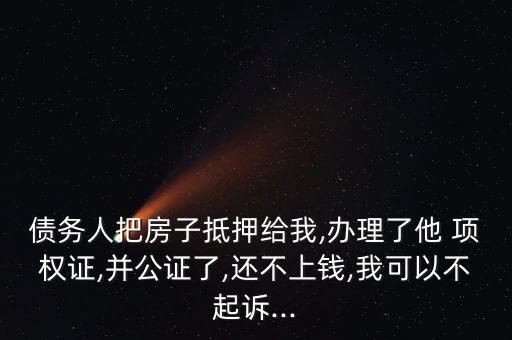 債務人把房子抵押給我,辦理了他 項權證,并公證了,還不上錢,我可以不起訴...