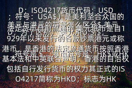  美元與港元的符號怎么區(qū)分$ 美元符號是＄，港幣符號是：HK$或HKD，為了區(qū)別， 美元用U.S.$，加元用Can$，澳元用A$，港元用HK$來表示 美元（貨幣縮寫：USD；ISO4217貨幣代碼：USD；符號：USA$）是美利堅合眾國的法定貨幣目前流通的 美元紙幣是自1929年以來發(fā)行的各版鈔票港元或稱港幣，是香港的法定流通貨幣按照香港基本法和中英聯(lián)合聲明，香港的自治權包括自行發(fā)行貨幣的權力其正式的ISO4217簡稱為HKD；標志為HK