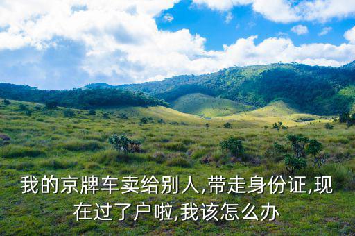 我的京牌車賣給別人,帶走身份證,現(xiàn)在過(guò)了戶啦,我該怎么辦