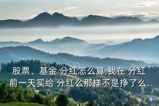 股票、基金 分紅怎么算,我在 分紅前一天買給 分紅么那樣不是掙了么...