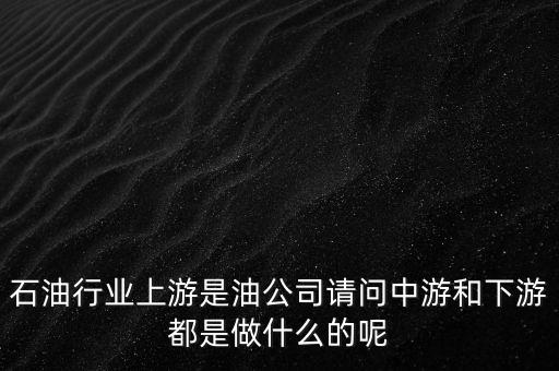 石油產(chǎn)業(yè)上中下游指什么，石油行業(yè)上游是油公司請(qǐng)問(wèn)中游和下游都是做什么的呢