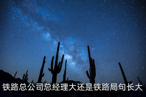 鐵路公司總經(jīng)理什么級(jí)別，鐵路總公司總經(jīng)理大還是鐵路局句長(zhǎng)大