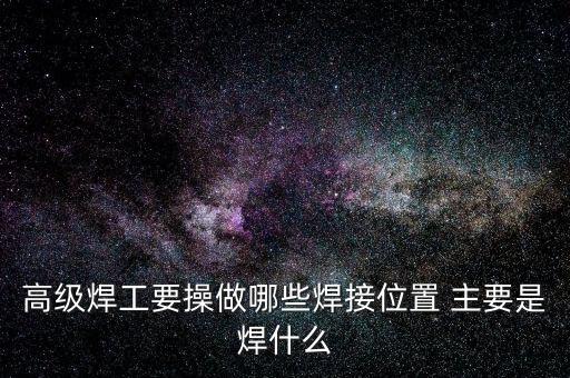 修高鐵焊工需要焊什么，高級(jí)焊工要操做哪些焊接位置 主要是焊什么