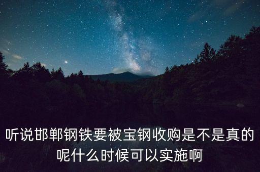 寶鋼并購邯鋼什么時候，聽說邯鄲鋼鐵要被寶鋼收購是不是真的呢什么時候可以實施啊