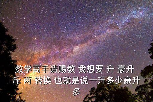 為什么叫轉(zhuǎn)換升水，數(shù)學(xué)高手請(qǐng)賜教 我想要 升 豪升 斤 兩 轉(zhuǎn)換 也就是說(shuō)一升多少豪升多