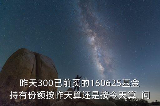 160625什么時(shí)候折算，昨天300已前買(mǎi)的160625基金持有份額按昨天算還是按今天算  問(wèn)