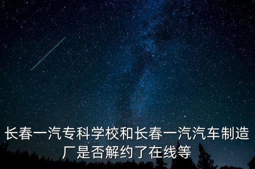 長春一汽?？茖W(xué)校和長春一汽汽車制造廠是否解約了在線等