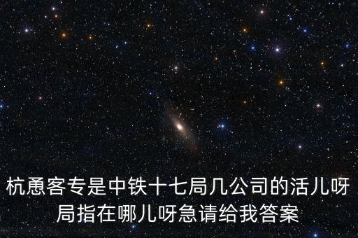 金輪工程指揮部是什么，杭恿客專是中鐵十七局幾公司的活兒呀局指在哪兒呀急請給我答案