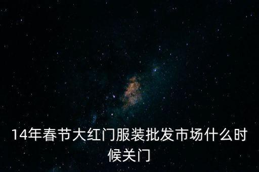 2014年大紅門批發(fā)市場(chǎng)什么時(shí)候關(guān)門，14年春節(jié)大紅門服裝批發(fā)市場(chǎng)什么時(shí)候關(guān)門