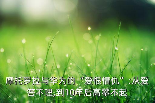 摩托羅拉與華為的“愛(ài)恨情仇”:從愛(ài)答不理,到10年后高攀不起